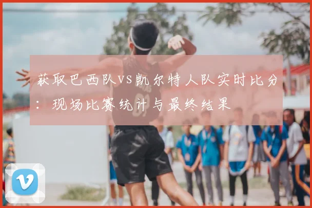 获取巴西队vs凯尔特人队实时比分:现场比赛统计与最终结果