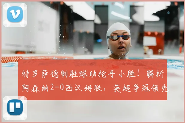 特罗萨德制胜球助枪手小胜!解析阿森纳2-0西汉姆联,英超争冠领先优势扩至5分