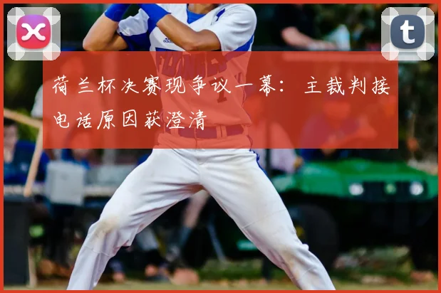 荷兰杯决赛现争议一幕:主裁判接电话原因获澄清