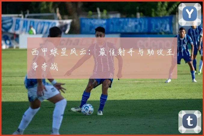 西甲球星风云：最佳射手与助攻王争夺战