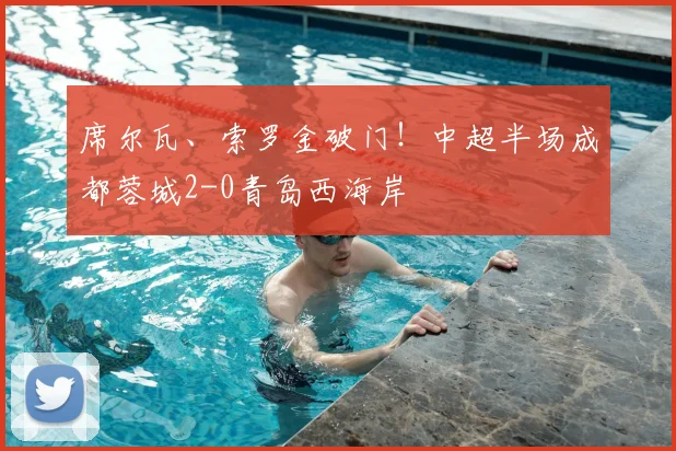 席尔瓦、索罗金破门!中超半场成都蓉城2-0青岛西海岸