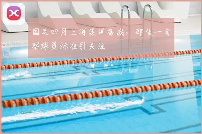 国足四月上海集训备战，邵佳一考察球员标准引关注