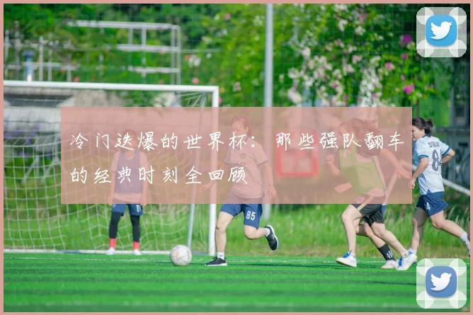 冷门迭爆的世界杯：那些强队翻车的经典时刻全回顾