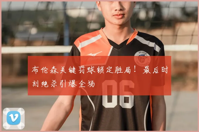 布伦森关键罚球锁定胜局!最后时刻绝杀引爆全场