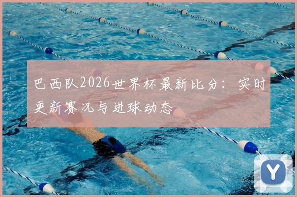 巴西队2026世界杯最新比分：实时更新赛况与进球动态