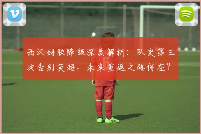 西汉姆联降级深度解析：队史第三次告别英超，未来重返之路何在？