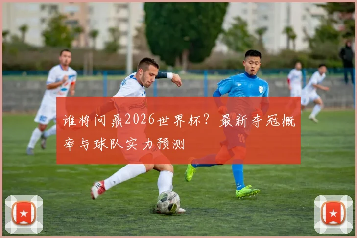 谁将问鼎2026世界杯?最新夺冠概率与球队实力预测