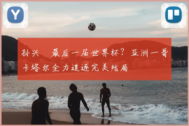 孙兴慜最后一届世界杯?亚洲一哥卡塔尔全力追逐完美结局