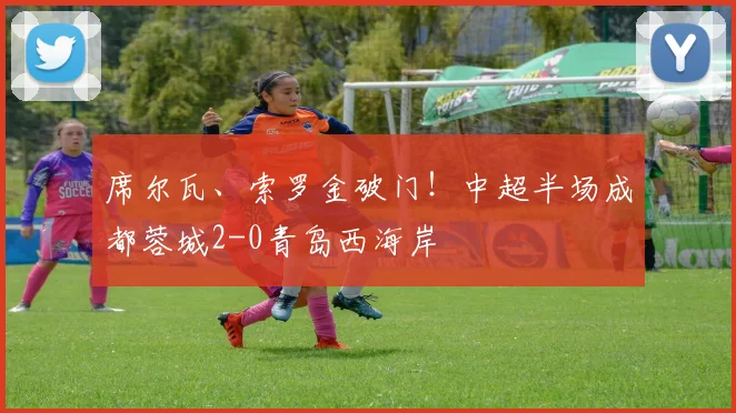 席尔瓦、索罗金破门！中超半场成都蓉城2-0青岛西海岸