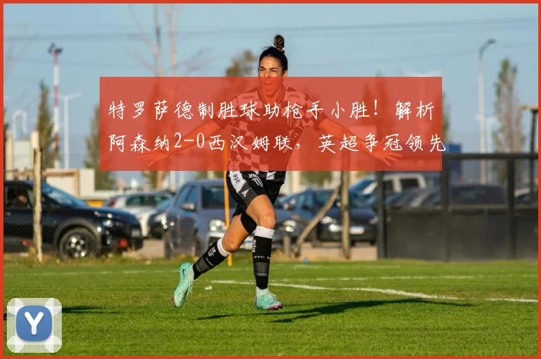 特罗萨德制胜球助枪手小胜！解析阿森纳2-0西汉姆联，英超争冠领先优势扩至5分