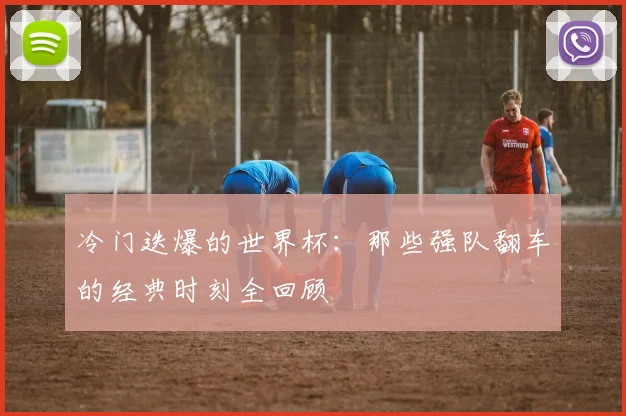 冷门迭爆的世界杯:那些强队翻车的经典时刻全回顾